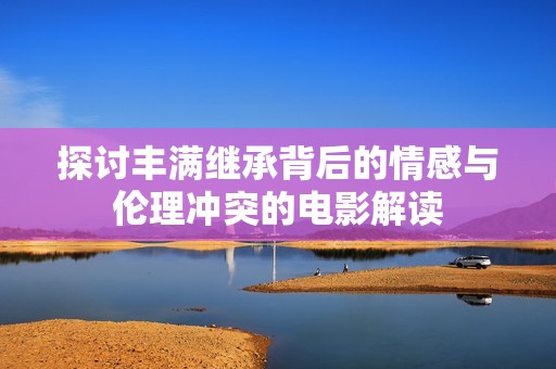 探讨丰满继承背后的情感与伦理冲突的电影解读