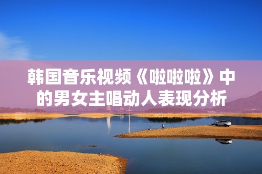 韩国音乐视频《啦啦啦》中的男女主唱动人表现分析