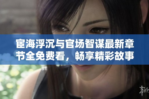 宦海浮沉与官场智谋最新章节全免费看，畅享精彩故事！