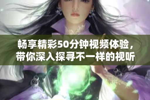 畅享精彩50分钟视频体验，带你深入探寻不一样的视听盛宴