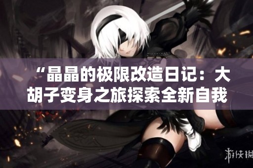 “晶晶的极限改造日记：大胡子变身之旅探索全新自我”