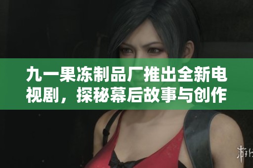 九一果冻制品厂推出全新电视剧，探秘幕后故事与创作灵感