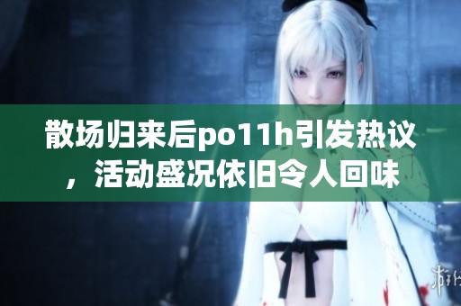 散场归来后po11h引发热议，活动盛况依旧令人回味