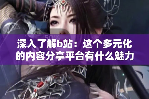 深入了解b站：这个多元化的内容分享平台有什么魅力