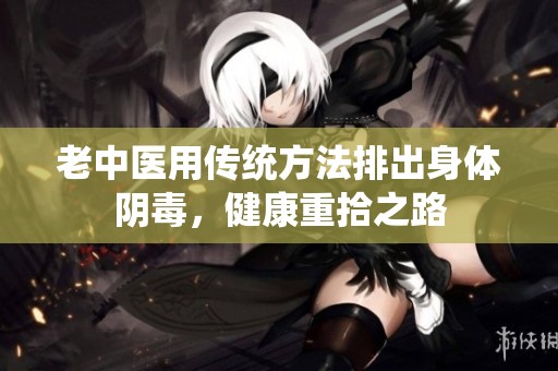 老中医用传统方法排出身体阴毒，健康重拾之路