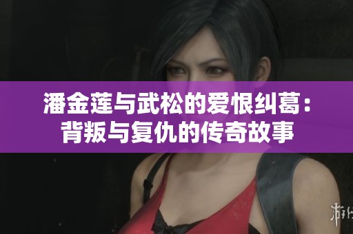 潘金莲与武松的爱恨纠葛：背叛与复仇的传奇故事