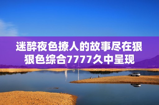 迷醉夜色撩人的故事尽在狠狠色综合7777久中呈现