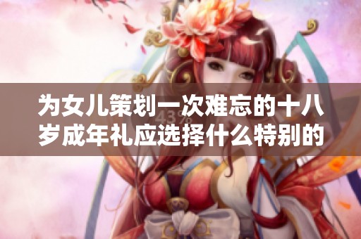 为女儿策划一次难忘的十八岁成年礼应选择什么特别的礼物