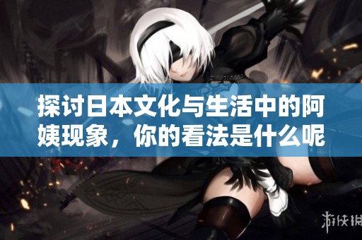 探讨日本文化与生活中的阿姨现象，你的看法是什么呢