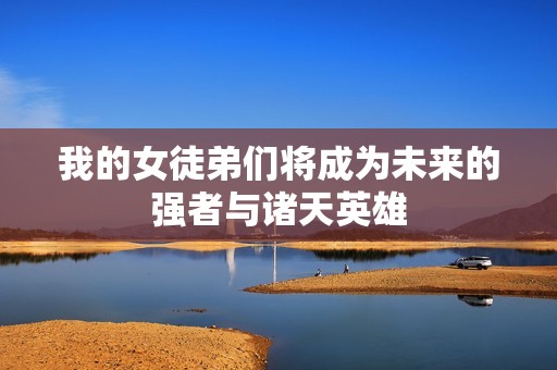 我的女徒弟们将成为未来的强者与诸天英雄