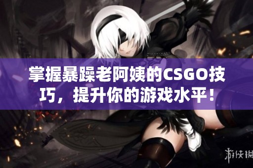 掌握暴躁老阿姨的CSGO技巧，提升你的游戏水平！