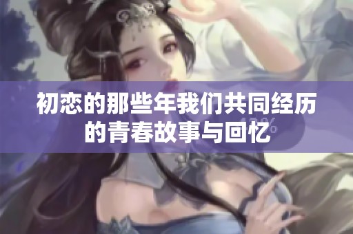 初恋的那些年我们共同经历的青春故事与回忆