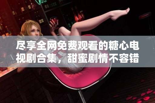 尽享全网免费观看的糖心电视剧合集，甜蜜剧情不容错过