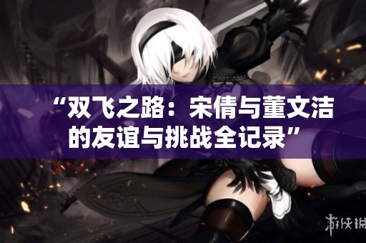 “双飞之路：宋倩与董文洁的友谊与挑战全记录”