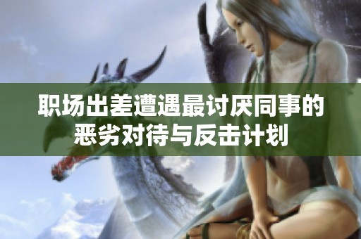 职场出差遭遇最讨厌同事的恶劣对待与反击计划