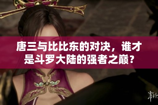 唐三与比比东的对决，谁才是斗罗大陆的强者之巅？