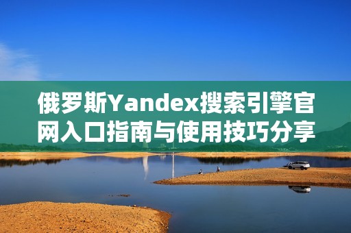俄罗斯Yandex搜索引擎官网入口指南与使用技巧分享