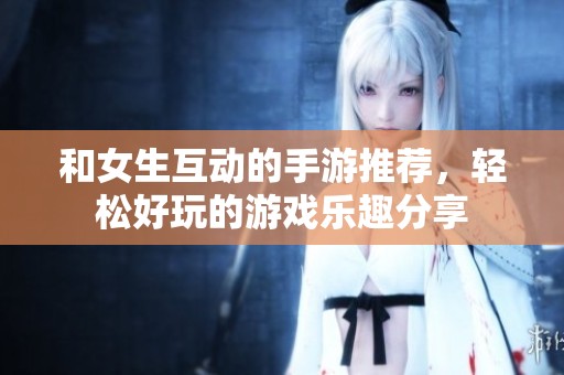 和女生互动的手游推荐，轻松好玩的游戏乐趣分享