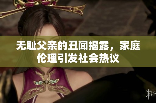 无耻父亲的丑闻揭露，家庭伦理引发社会热议