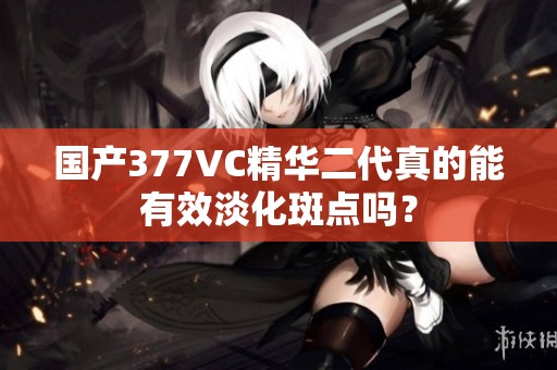 国产377VC精华二代真的能有效淡化斑点吗？