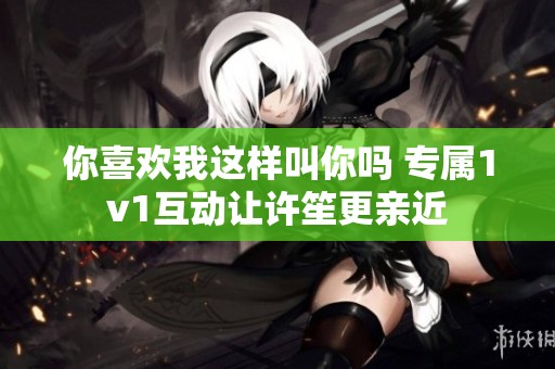你喜欢我这样叫你吗 专属1v1互动让许笙更亲近
