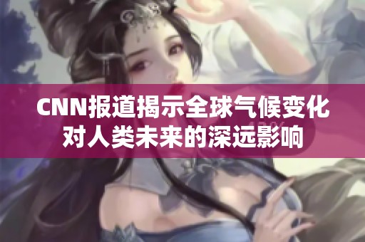 CNN报道揭示全球气候变化对人类未来的深远影响