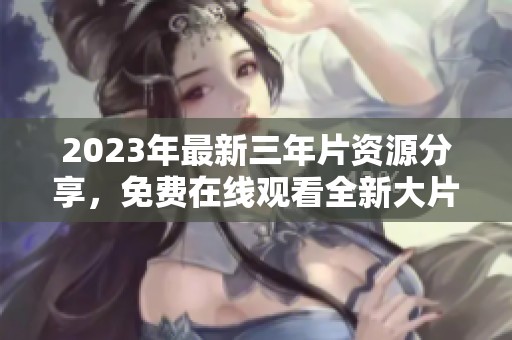 2023年最新三年片资源分享，免费在线观看全新大片合集