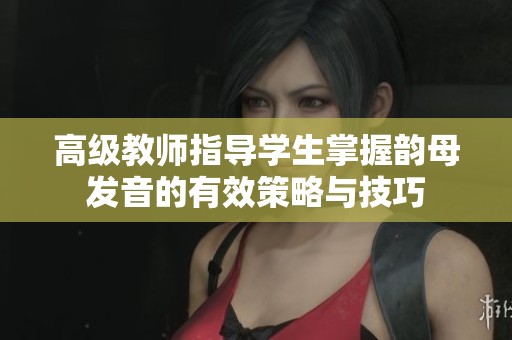 高级教师指导学生掌握韵母发音的有效策略与技巧