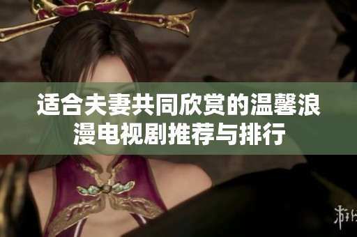 适合夫妻共同欣赏的温馨浪漫电视剧推荐与排行