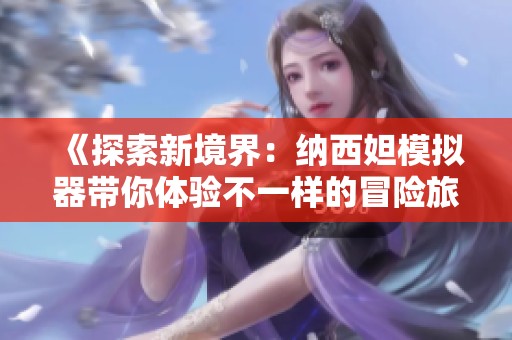 《探索新境界：纳西妲模拟器带你体验不一样的冒险旅程》