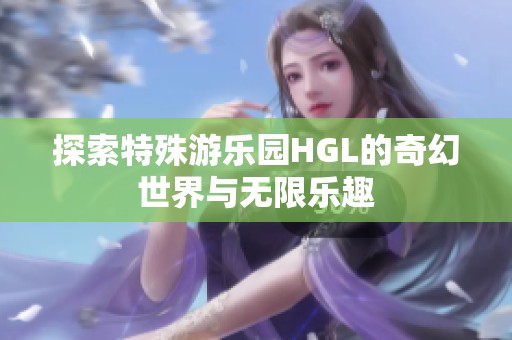 探索特殊游乐园HGL的奇幻世界与无限乐趣