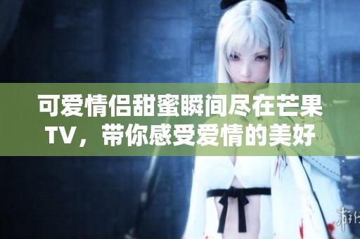 可爱情侣甜蜜瞬间尽在芒果TV，带你感受爱情的美好