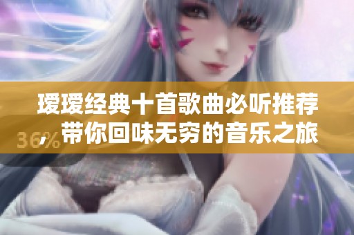 瑷瑷经典十首歌曲必听推荐，带你回味无穷的音乐之旅