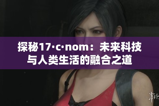 探秘17·c·nom：未来科技与人类生活的融合之道