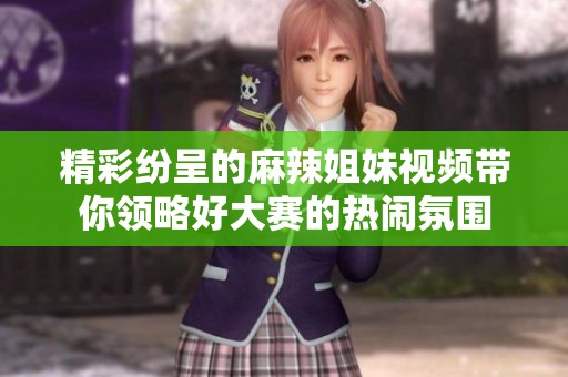 精彩纷呈的麻辣姐妹视频带你领略好大赛的热闹氛围