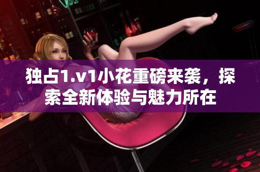 独占1.v1小花重磅来袭，探索全新体验与魅力所在