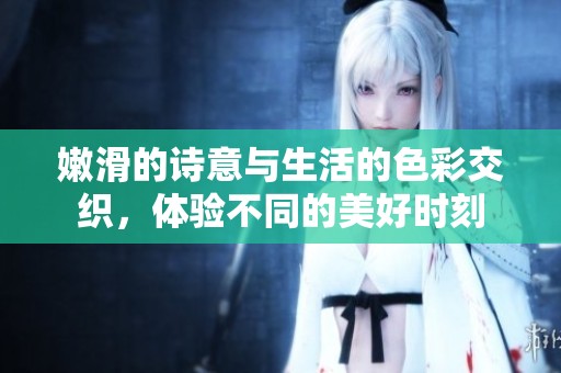 嫩滑的诗意与生活的色彩交织，体验不同的美好时刻