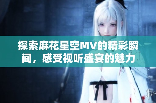 探索麻花星空MV的精彩瞬间，感受视听盛宴的魅力