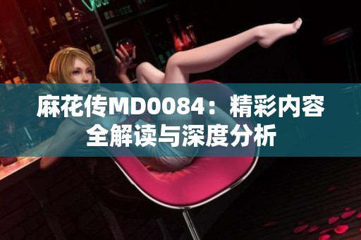 麻花传MD0084：精彩内容全解读与深度分析