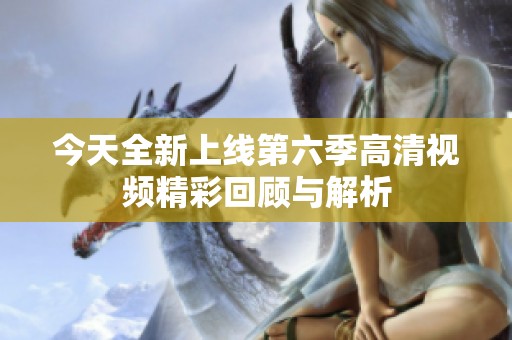 今天全新上线第六季高清视频精彩回顾与解析