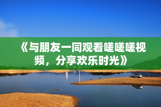《与朋友一同观看嗟嗟嗟视频，分享欢乐时光》