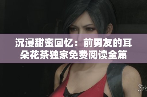 沉浸甜蜜回忆：前男友的耳朵花茶独家免费阅读全篇