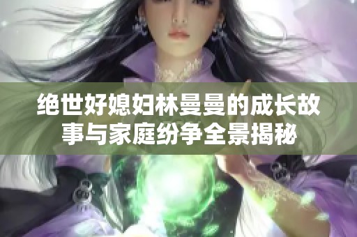 绝世好媳妇林曼曼的成长故事与家庭纷争全景揭秘