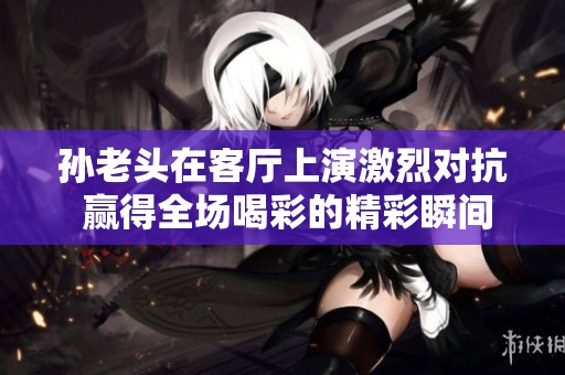 孙老头在客厅上演激烈对抗 赢得全场喝彩的精彩瞬间