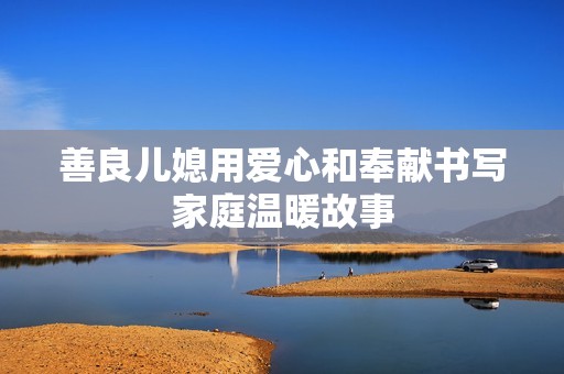 善良儿媳用爱心和奉献书写家庭温暖故事