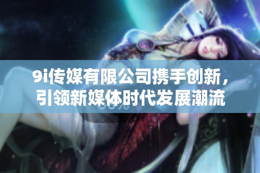 9i传媒有限公司携手创新，引领新媒体时代发展潮流