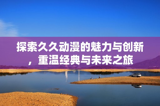 探索久久动漫的魅力与创新，重温经典与未来之旅