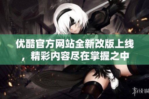 优酷官方网站全新改版上线，精彩内容尽在掌握之中