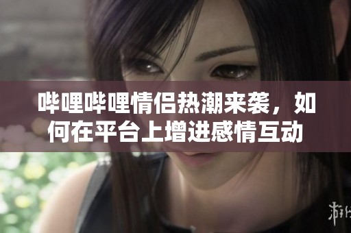 哔哩哔哩情侣热潮来袭，如何在平台上增进感情互动