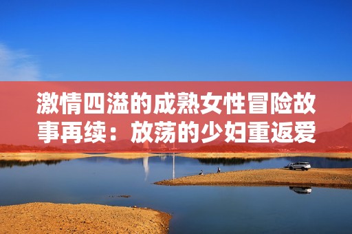激情四溢的成熟女性冒险故事再续：放荡的少妇重返爱情之旅